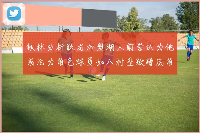 铁林分析狄龙加盟湖人前景认为他或沦为角色球员如八村垒般蹲底角