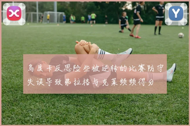 乌度卡反思险些被逆转的比赛防守失误导致弗拉格与克莱频频得分
