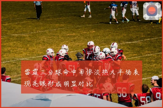 雷霆三分球命中率惨淡热火半场表现亮眼形成明显对比