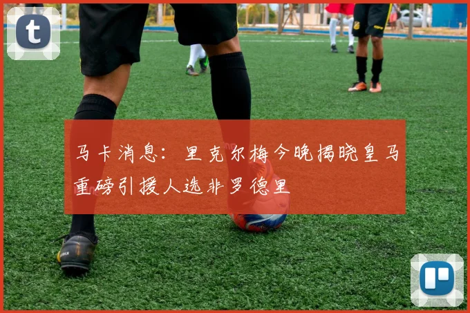 马卡消息：里克尔梅今晚揭晓皇马重磅引援人选非罗德里
