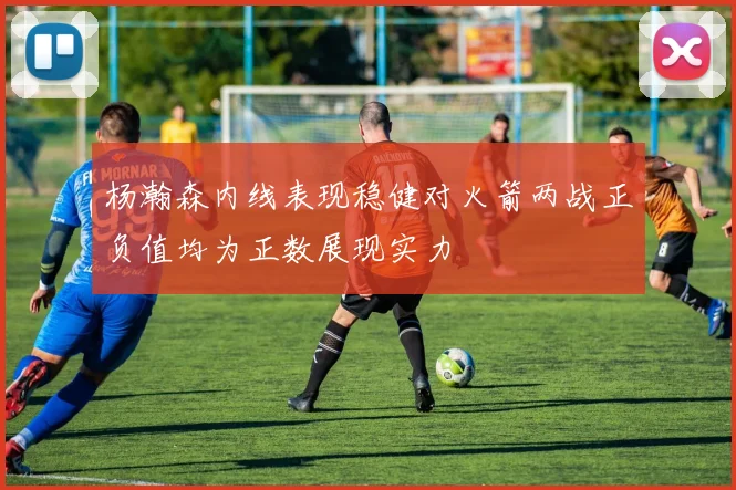 杨瀚森内线表现稳健对火箭两战正负值均为正数展现实力