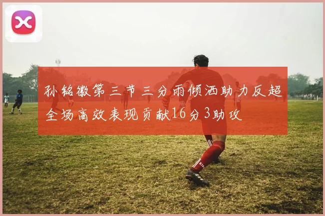 孙铭徽第三节三分雨倾洒助力反超全场高效表现贡献16分3助攻
