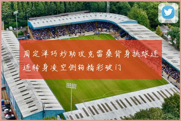周定洋巧妙助攻克雷桑背身挑球连连转身凌空侧钩精彩破门