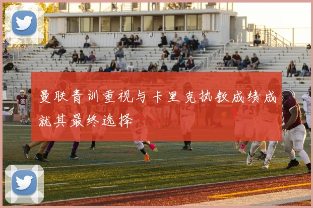 曼联青训重视与卡里克执教成绩成就其最终选择