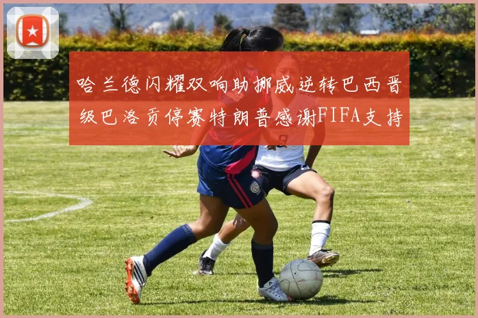 哈兰德闪耀双响助挪威逆转巴西晋级巴洛贡停赛特朗普感谢FIFA支持