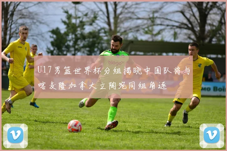 U17男篮世界杯分组揭晓中国队将与喀麦隆加拿大立陶宛同组角逐