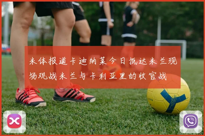 米体报道卡迪纳莱今日抵达米兰现场观战米兰与卡利亚里的收官战
