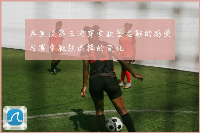 库里谈第三次穿女款签名鞋的感受与赛季鞋款选择的变化