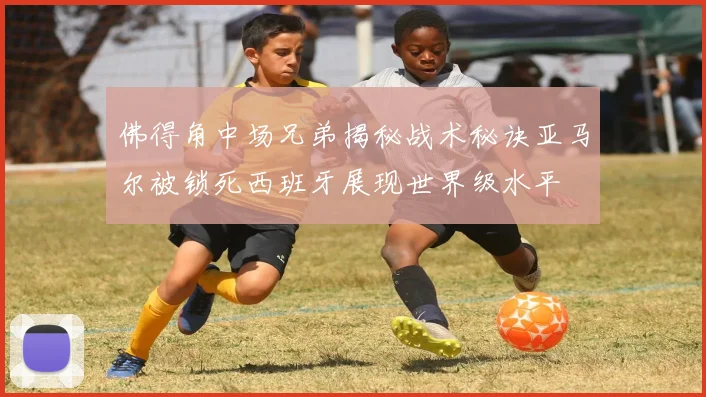 佛得角中场兄弟揭秘战术秘诀亚马尔被锁死西班牙展现世界级水平