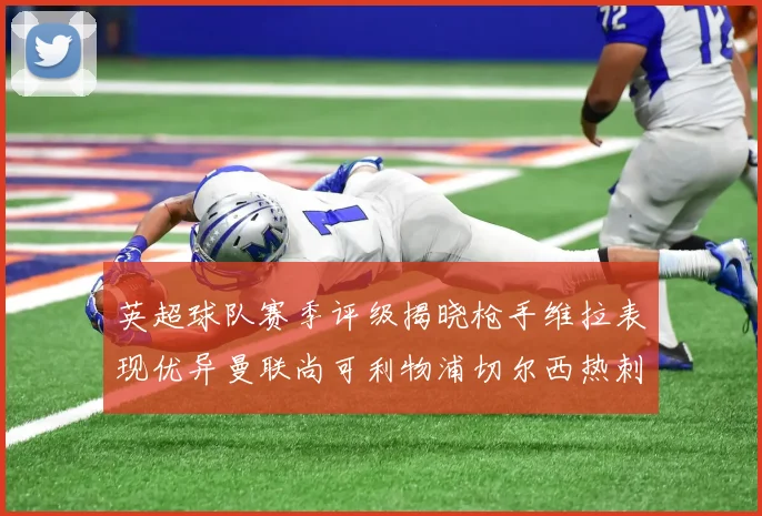 英超球队赛季评级揭晓枪手维拉表现优异曼联尚可利物浦切尔西热刺需努力