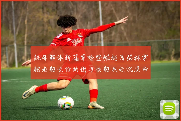 航母解体新篇章哈登崛起马瑟林掌舵老船长伦纳德与快船共赴沉没命运